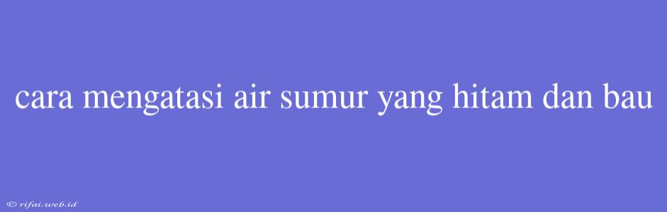 Cara Mengatasi Air Sumur Yang Hitam Dan Bau