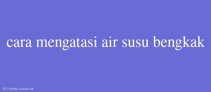 Cara Mengatasi Air Susu Bengkak