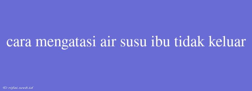 Cara Mengatasi Air Susu Ibu Tidak Keluar