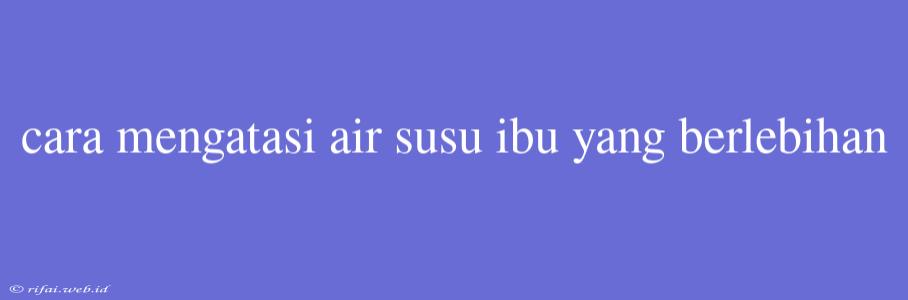 Cara Mengatasi Air Susu Ibu Yang Berlebihan