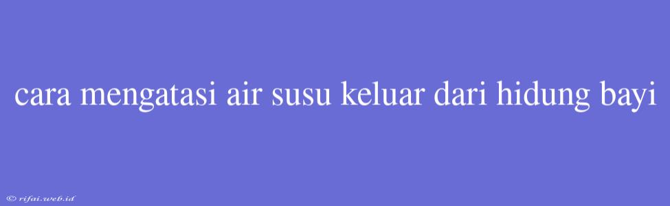 Cara Mengatasi Air Susu Keluar Dari Hidung Bayi