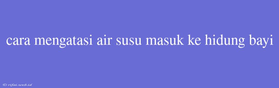 Cara Mengatasi Air Susu Masuk Ke Hidung Bayi