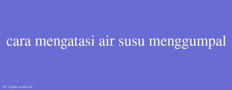 Cara Mengatasi Air Susu Menggumpal