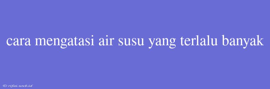 Cara Mengatasi Air Susu Yang Terlalu Banyak