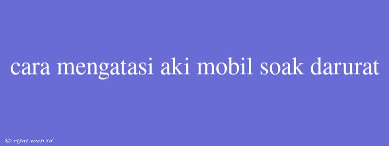 Cara Mengatasi Aki Mobil Soak Darurat