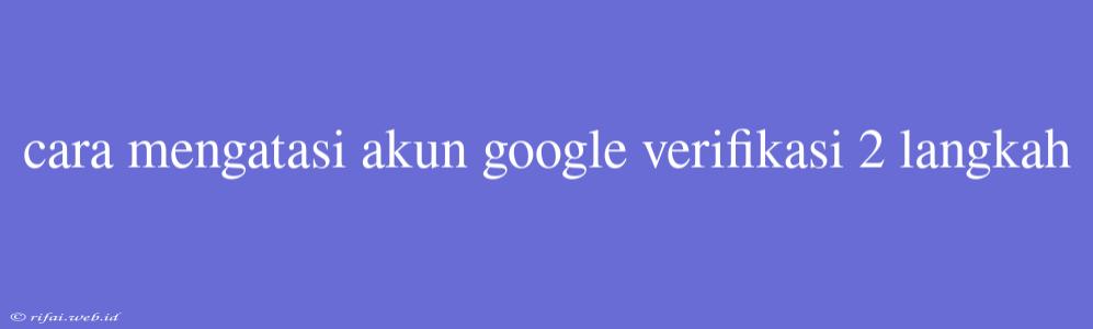 Cara Mengatasi Akun Google Verifikasi 2 Langkah