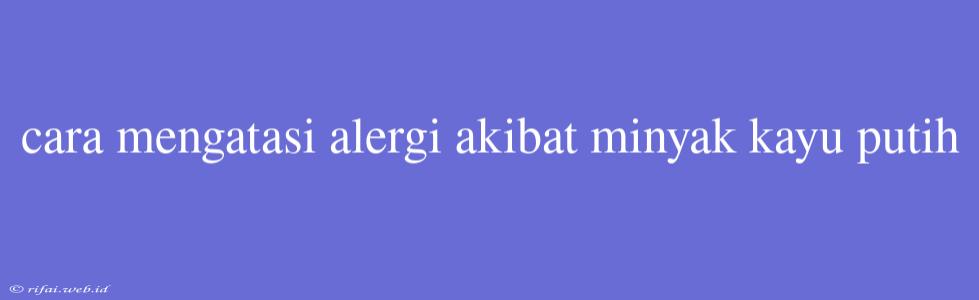 Cara Mengatasi Alergi Akibat Minyak Kayu Putih