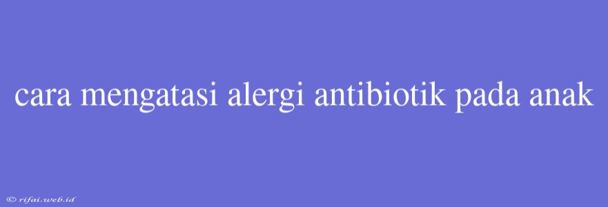 Cara Mengatasi Alergi Antibiotik Pada Anak