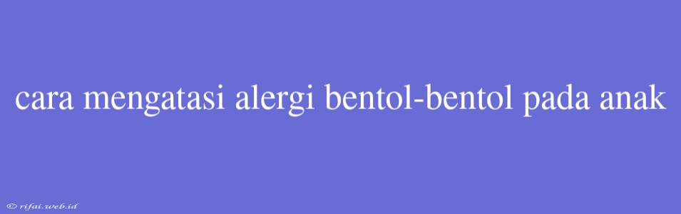 Cara Mengatasi Alergi Bentol-bentol Pada Anak