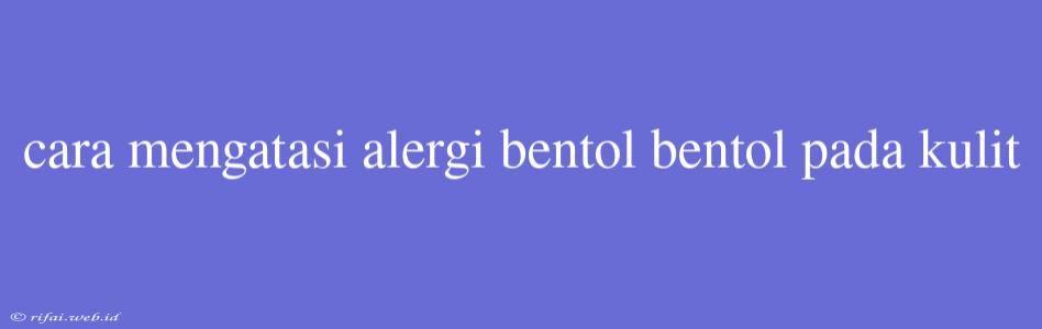 Cara Mengatasi Alergi Bentol Bentol Pada Kulit