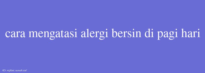 Cara Mengatasi Alergi Bersin Di Pagi Hari