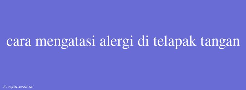 Cara Mengatasi Alergi Di Telapak Tangan