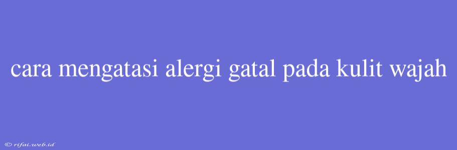 Cara Mengatasi Alergi Gatal Pada Kulit Wajah