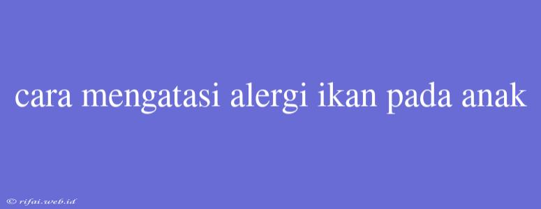 Cara Mengatasi Alergi Ikan Pada Anak