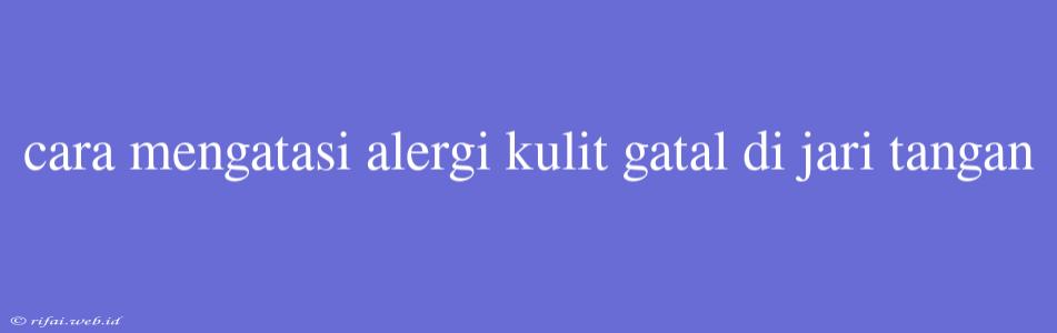 Cara Mengatasi Alergi Kulit Gatal Di Jari Tangan