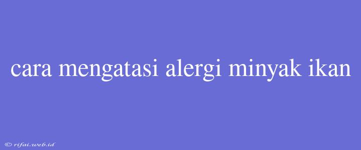 Cara Mengatasi Alergi Minyak Ikan