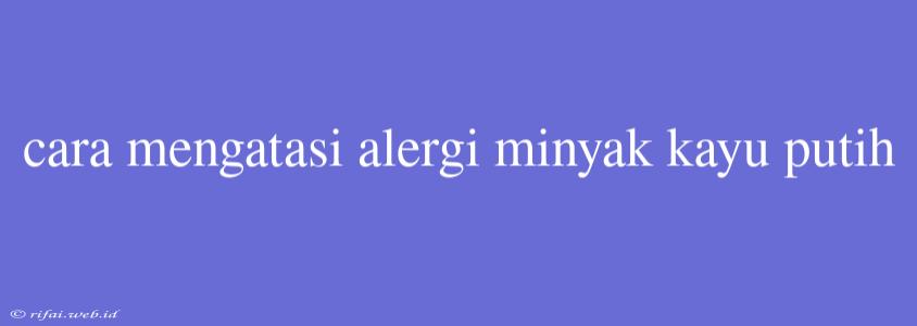 Cara Mengatasi Alergi Minyak Kayu Putih