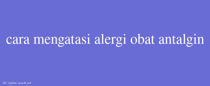 Cara Mengatasi Alergi Obat Antalgin