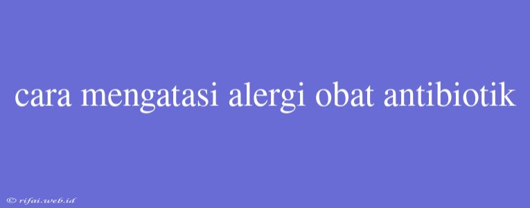 Cara Mengatasi Alergi Obat Antibiotik