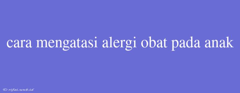 Cara Mengatasi Alergi Obat Pada Anak