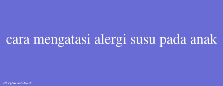 Cara Mengatasi Alergi Susu Pada Anak