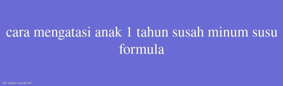 Cara Mengatasi Anak 1 Tahun Susah Minum Susu Formula