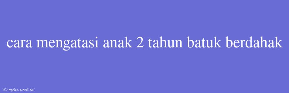 Cara Mengatasi Anak 2 Tahun Batuk Berdahak