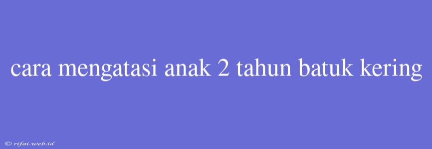 Cara Mengatasi Anak 2 Tahun Batuk Kering