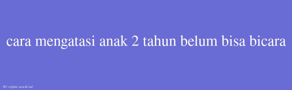 Cara Mengatasi Anak 2 Tahun Belum Bisa Bicara