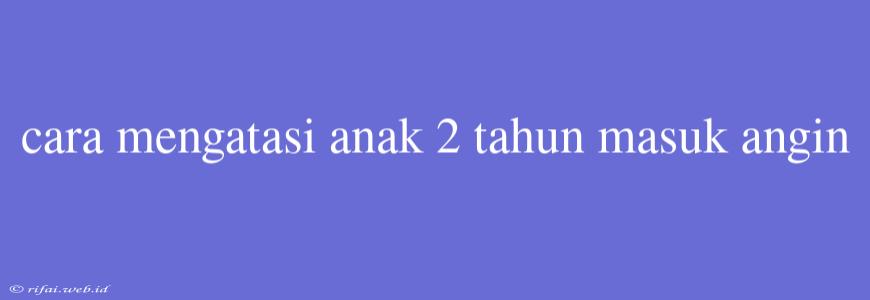 Cara Mengatasi Anak 2 Tahun Masuk Angin