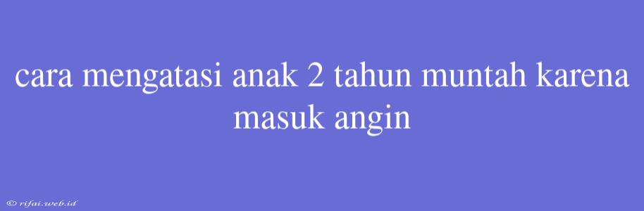 Cara Mengatasi Anak 2 Tahun Muntah Karena Masuk Angin