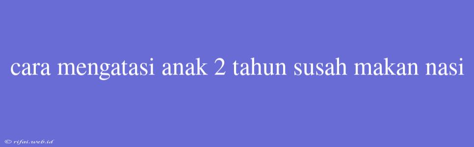 Cara Mengatasi Anak 2 Tahun Susah Makan Nasi