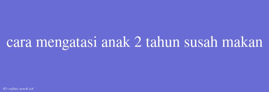 Cara Mengatasi Anak 2 Tahun Susah Makan