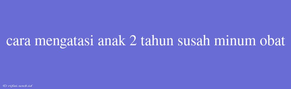 Cara Mengatasi Anak 2 Tahun Susah Minum Obat