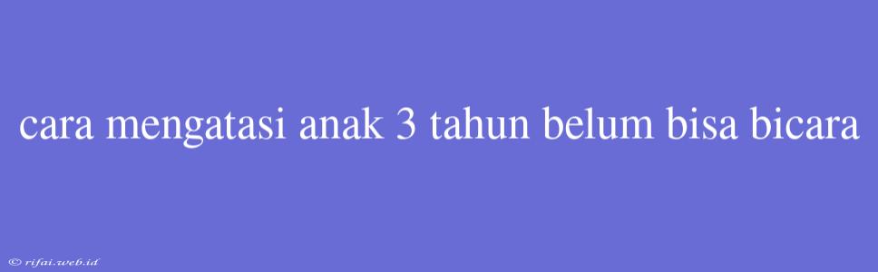 Cara Mengatasi Anak 3 Tahun Belum Bisa Bicara