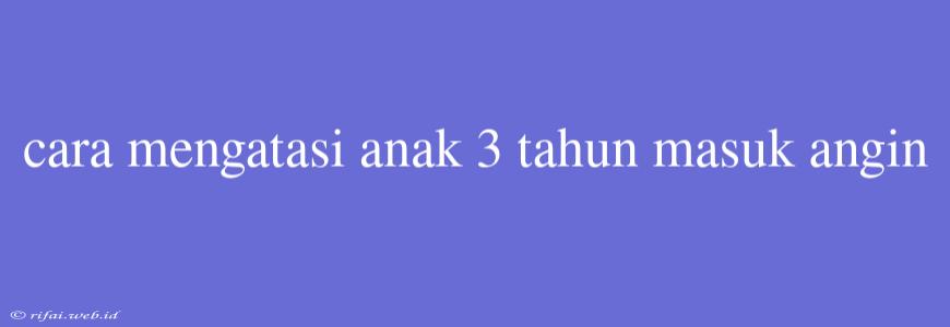 Cara Mengatasi Anak 3 Tahun Masuk Angin