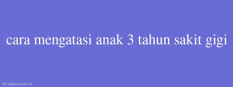 Cara Mengatasi Anak 3 Tahun Sakit Gigi