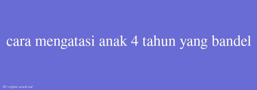 Cara Mengatasi Anak 4 Tahun Yang Bandel