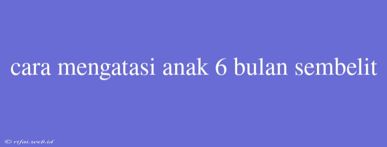 Cara Mengatasi Anak 6 Bulan Sembelit