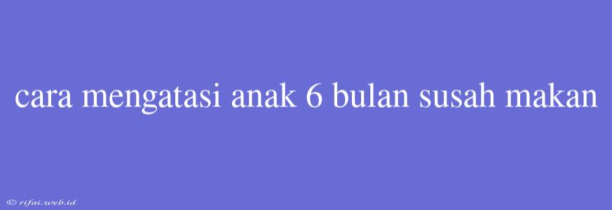 Cara Mengatasi Anak 6 Bulan Susah Makan