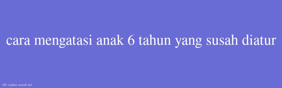 Cara Mengatasi Anak 6 Tahun Yang Susah Diatur