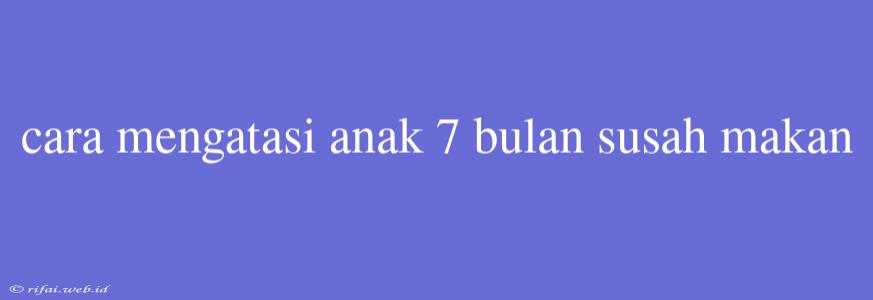 Cara Mengatasi Anak 7 Bulan Susah Makan