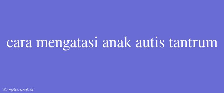 Cara Mengatasi Anak Autis Tantrum