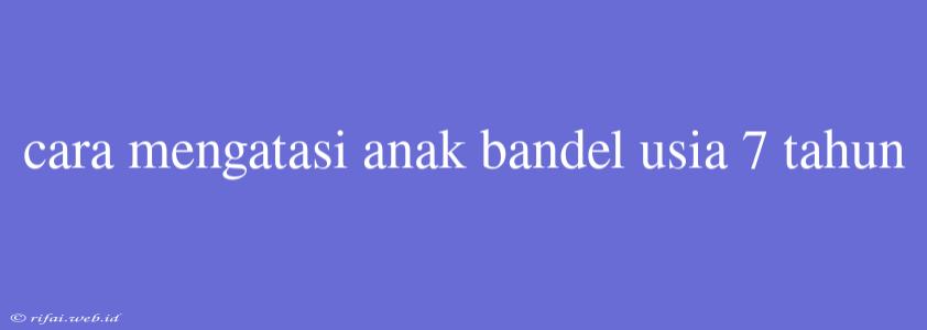 Cara Mengatasi Anak Bandel Usia 7 Tahun