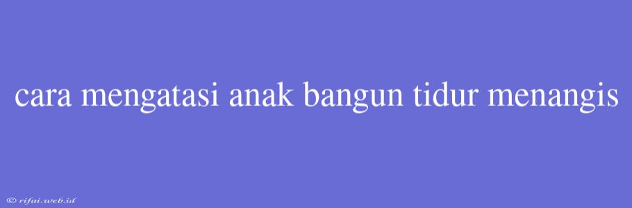 Cara Mengatasi Anak Bangun Tidur Menangis