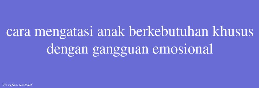 Cara Mengatasi Anak Berkebutuhan Khusus Dengan Gangguan Emosional