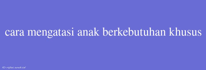 Cara Mengatasi Anak Berkebutuhan Khusus