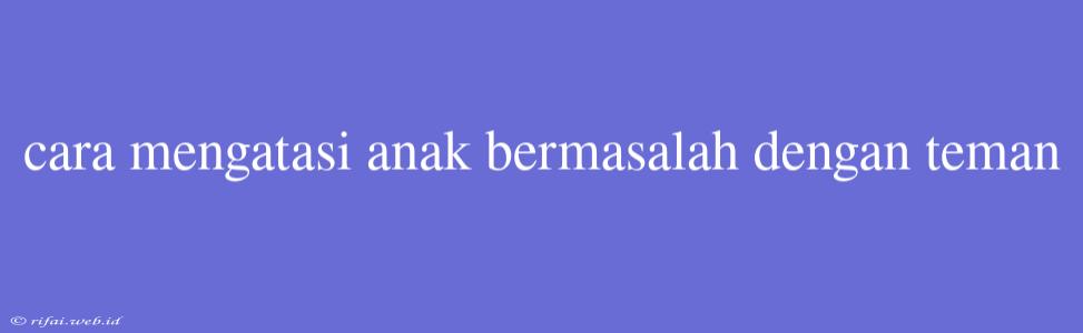 Cara Mengatasi Anak Bermasalah Dengan Teman