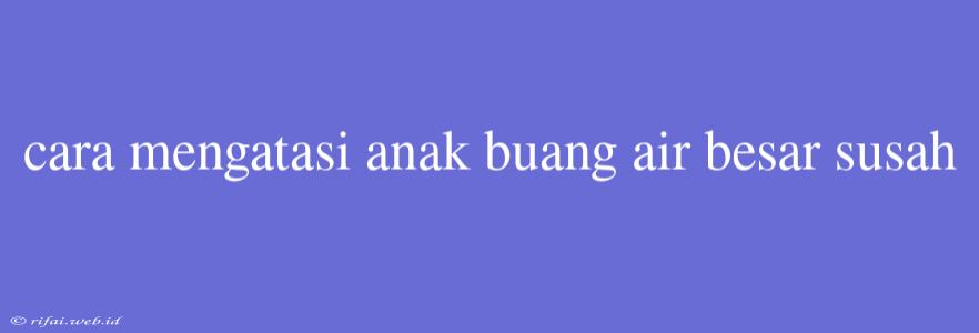 Cara Mengatasi Anak Buang Air Besar Susah