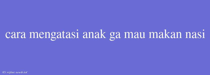 Cara Mengatasi Anak Ga Mau Makan Nasi